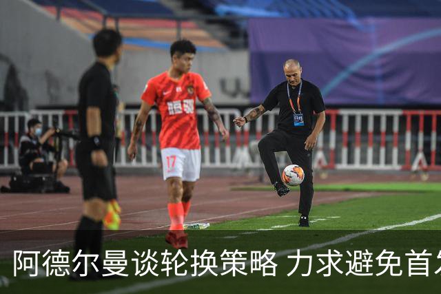 阿德尔曼谈轮换策略 力求避免首发和替补混合出战